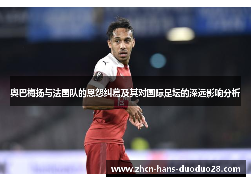 奥巴梅扬与法国队的恩怨纠葛及其对国际足坛的深远影响分析 奥巴梅扬与法国队的恩怨纠葛及其对国际足坛的深远影响分析