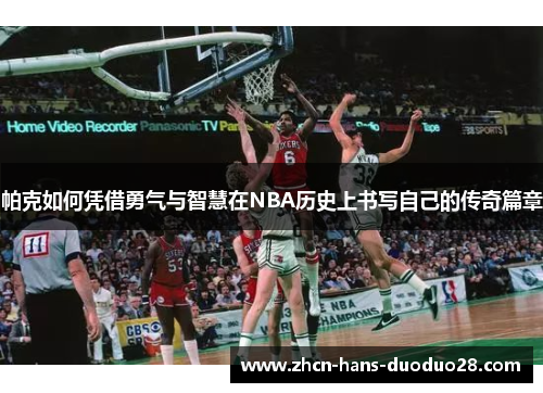 帕克如何凭借勇气与智慧在NBA历史上书写自己的传奇篇章