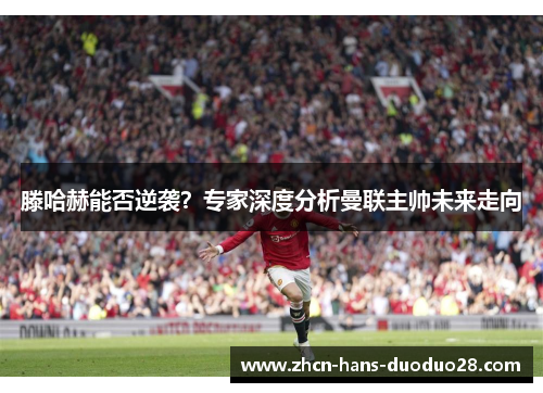 滕哈赫能否逆袭?专家深度分析曼联主帅未来走向 滕哈赫能否逆袭?专家深度分析曼联主帅未来走向