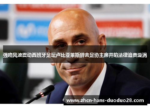 强吻风波震动西班牙足坛卢比亚莱斯辞去足协主席并陷法律追责漩涡