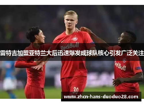 雷特吉加盟亚特兰大后迅速爆发成球队核心引发广泛关注 雷特吉加盟亚特兰大后迅速爆发成球队核心引发广泛关注