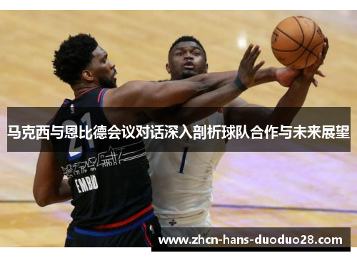 马克西与恩比德会议对话深入剖析球队合作与未来展望 马克西与恩比德会议对话深入剖析球队合作与未来展望