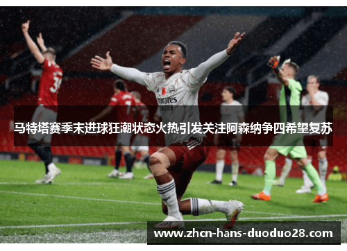 马特塔赛季末进球狂潮状态火热引发关注阿森纳争四希望复苏 马特塔赛季末进球狂潮状态火热引发关注阿森纳争四希望复苏